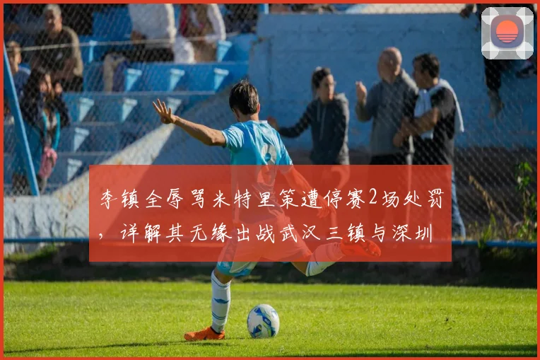李镇全辱骂米特里策遭停赛2场处罚，详解其无缘出战武汉三镇与深圳新鹏城关键战