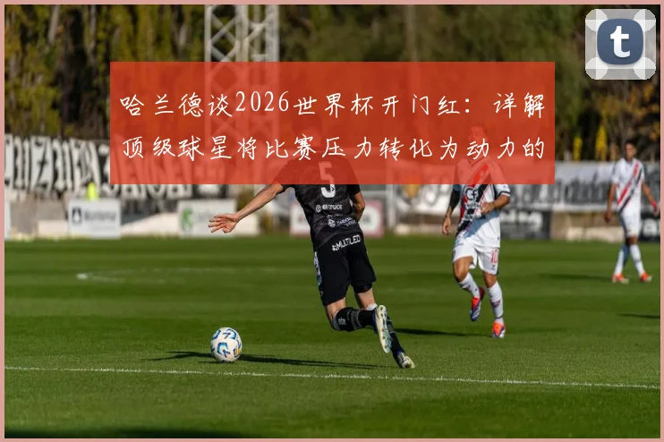 哈兰德谈2026世界杯开门红:详解顶级球星将比赛压力转化为动力的3个核心心态与方法