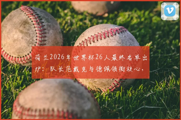 荷兰2026年世界杯26人最终名单出炉:队长范戴克与德佩领衔核心,德容、加克波等球星悉数入选,完整阵容解读