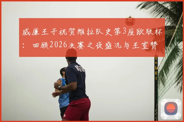 威廉王子祝贺维拉队史第3座欧联杯:回顾2026决赛之夜盛况与王室赞誉