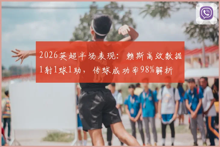 2026英超半场表现：赖斯高效数据1射1球1助，传球成功率98%解析