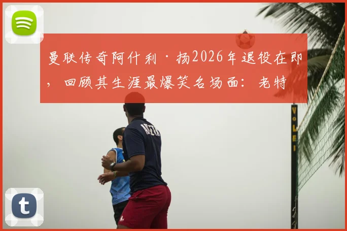 曼联传奇阿什利·扬2026年退役在即，回顾其生涯最爆笑名场面：老特拉福德误吞鸟屎实录
