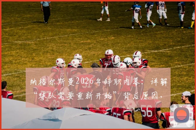 纳格尔斯曼2026年辞职内幕：详解“球队需要重新开始”背后原因，及他对球迷的道歉