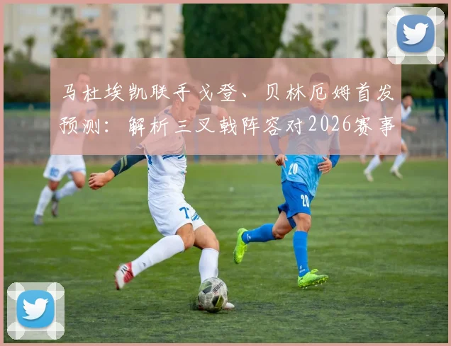 马杜埃凯联手戈登、贝林厄姆首发预测：解析三叉戟阵容对2026赛事的关键影响与战术看点