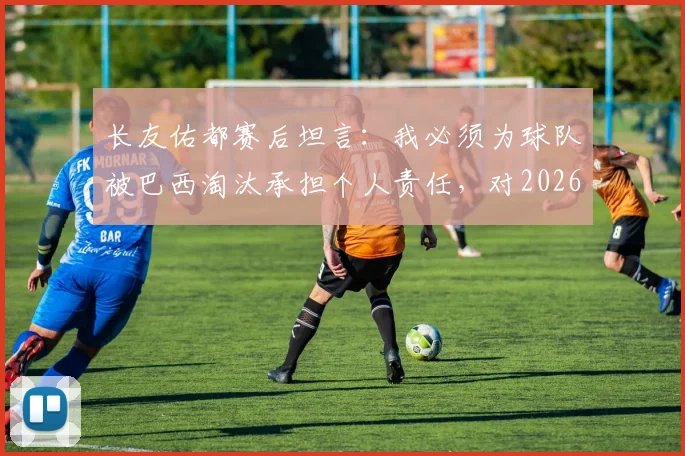 长友佑都赛后坦言:我必须为球队被巴西淘汰承担个人责任,对2026年及未来的职业生涯尚无明确规划