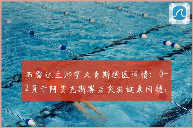 布雷达主帅霍夫肯斯送医详情:0-2负于阿贾克斯赛后突发健康问题,荷媒披露最新进展