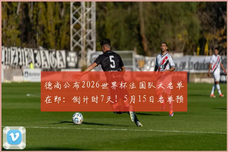 德尚公布2026世界杯法国队大名单在即:倒计时7天!5月15日名单预测分析与完整阵容前瞻
