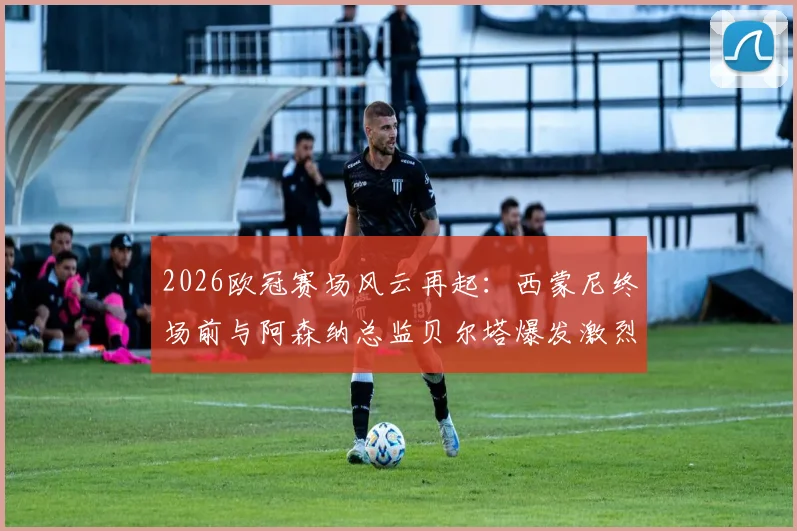 2026欧冠赛场风云再起：西蒙尼终场前与阿森纳总监贝尔塔爆发激烈冲突，双方被工作人员强行拉开，冲突原因与后续处罚引关注