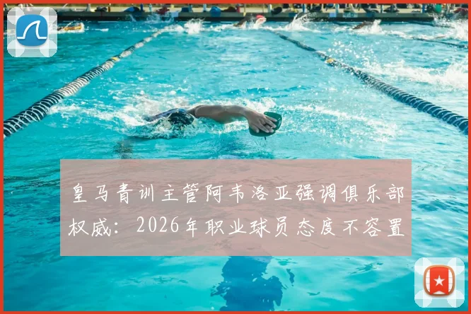 皇马青训主管阿韦洛亚强调俱乐部权威:2026年职业球员态度不容置疑,详解现代足球管理准则