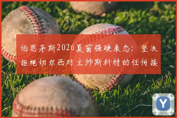 伯恩茅斯2026夏窗强硬表态：坚决拒绝切尔西对主帅斯科特的任何接洽，球队未来计划明确