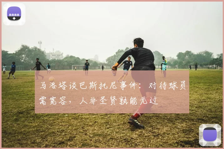 马洛塔谈巴斯托尼事件：对待球员需宽容，人非圣贤孰能无过
