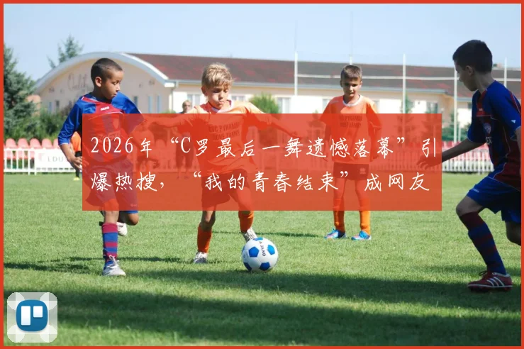 2026年“C罗最后一舞遗憾落幕”引爆热搜，“我的青春结束”成网友集体泪点回忆