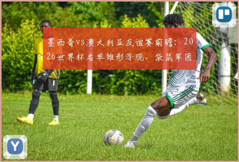 墨西哥vs澳大利亚友谊赛前瞻：2026世界杯名单雏形浮现，袋鼠军团轮换策略解析
