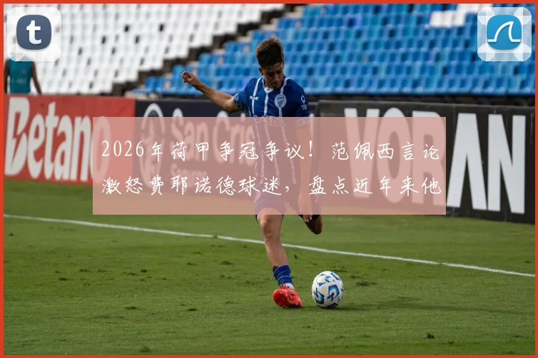 2026年荷甲争冠争议！范佩西言论激怒费耶诺德球迷，盘点近年来他与阿森纳、埃因霍温的恩怨纠葛