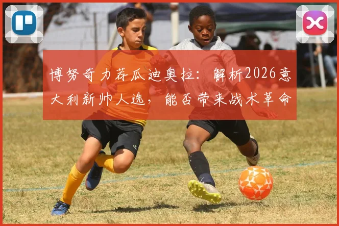 博努奇力荐瓜迪奥拉:解析2026意大利新帅人选,能否带来战术革命与革新?