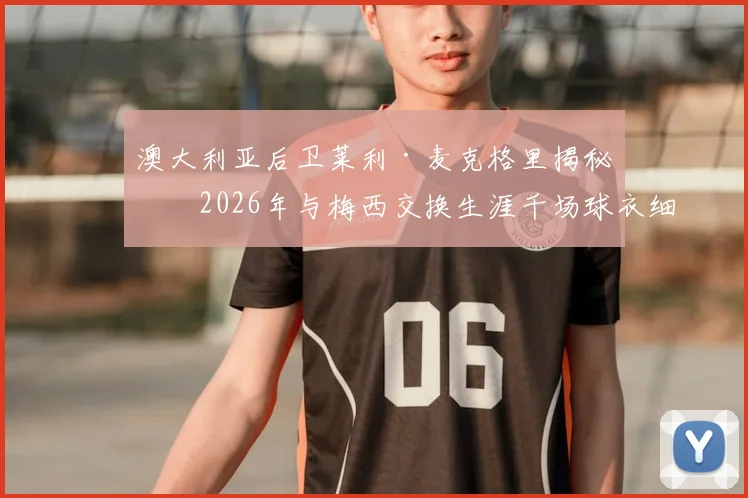 澳大利亚后卫莱利·麦克格里揭秘：2026年与梅西交换生涯千场球衣细节，亲述球王谦逊慷慨人品