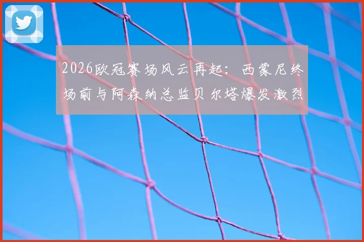 2026欧冠赛场风云再起:西蒙尼终场前与阿森纳总监贝尔塔爆发激烈冲突,双方被工作人员强行拉开,冲突原因与后续处罚引关注