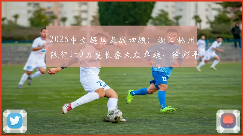 2026中女超焦点战回顾:浙江杭州银行1-0力克长春大众卓越,徐彩平关键进球锁定胜局