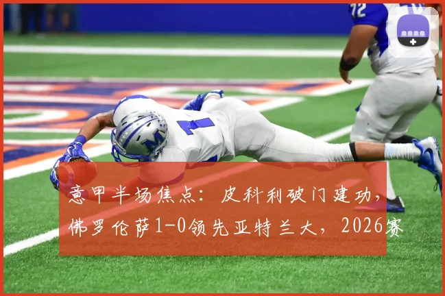 意甲半场焦点：皮科利破门建功，佛罗伦萨1-0领先亚特兰大，2026赛季关键战上半场回顾与战术解析