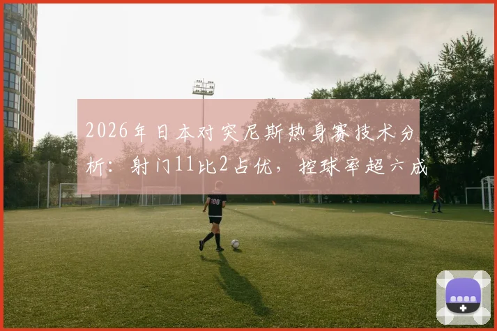 2026年日本对突尼斯热身赛技术分析：射门11比2占优，控球率超六成却难取胜