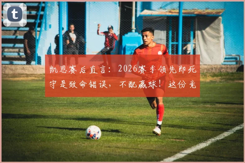 凯恩赛后直言：2026赛季领先即死守是致命错误，不配赢球！这份竞技体育进阶指南送给你
