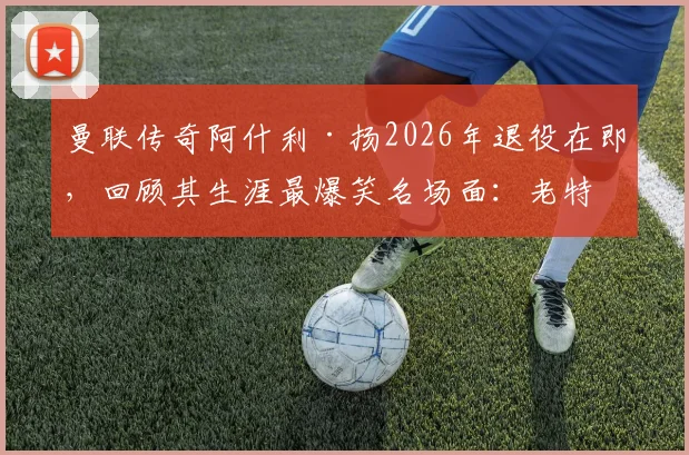 曼联传奇阿什利·扬2026年退役在即,回顾其生涯最爆笑名场面:老特拉福德误吞鸟屎实录