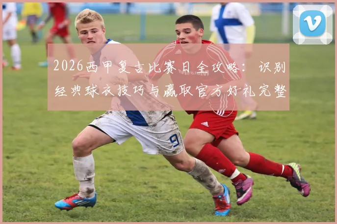 2026西甲复古比赛日全攻略：识别经典球衣技巧与赢取官方好礼完整指南