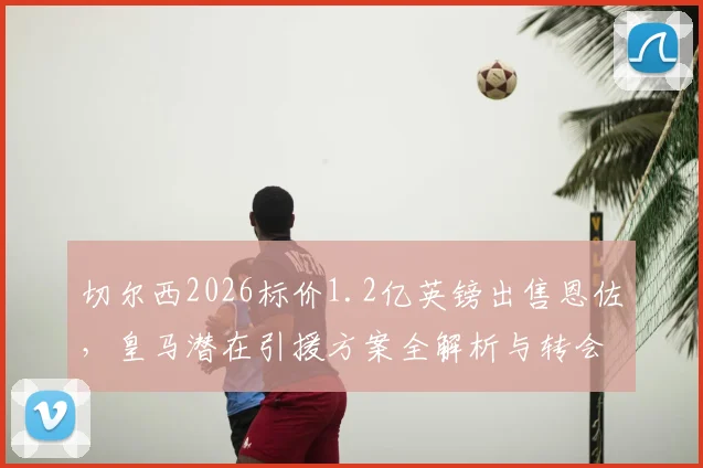 切尔西2026标价1.2亿英镑出售恩佐,皇马潜在引援方案全解析与转会前景评估