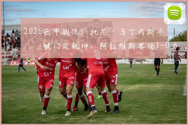 2026西甲战况：托尼·马丁内斯半场破门定乾坤，阿拉维斯客场1-0力克奥维耶多，详解关键进球与战术部署