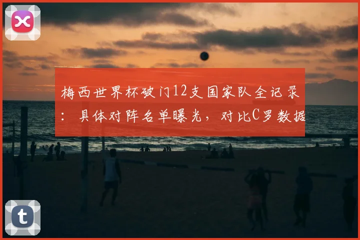 梅西世界杯破门12支国家队全记录：具体对阵名单曝光，对比C罗数据，2026能否再添新军？