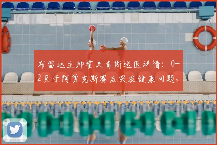 布雷达主帅霍夫肯斯送医详情：0-2负于阿贾克斯赛后突发健康问题，荷媒披露最新进展