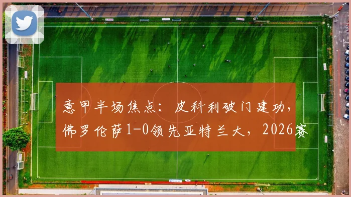 意甲半场焦点:皮科利破门建功,佛罗伦萨1-0领先亚特兰大,2026赛季关键战上半场回顾与战术解析