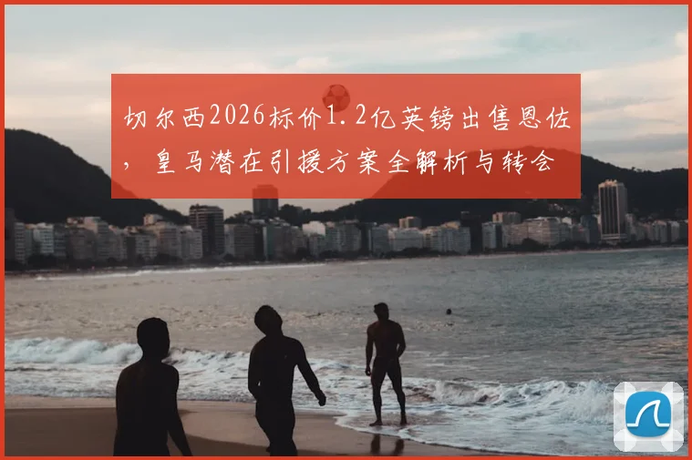 切尔西2026标价1.2亿英镑出售恩佐，皇马潜在引援方案全解析与转会前景评估