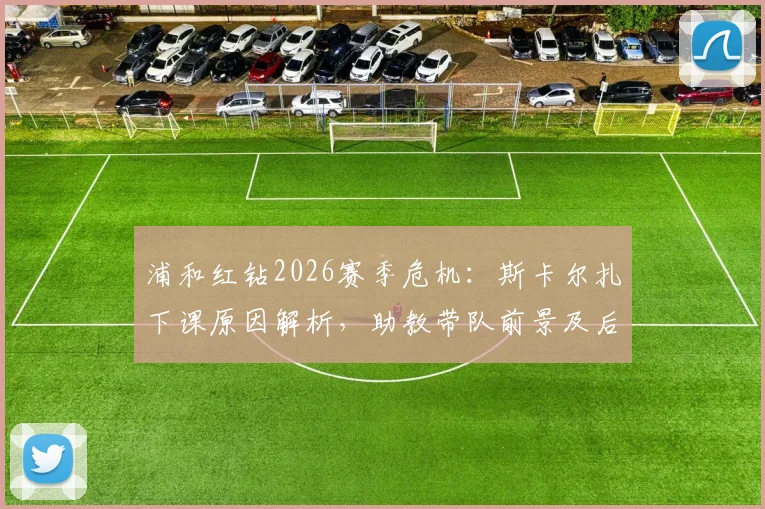 浦和红钻2026赛季危机：斯卡尔扎下课原因解析，助教带队前景及后续赛程影响全览