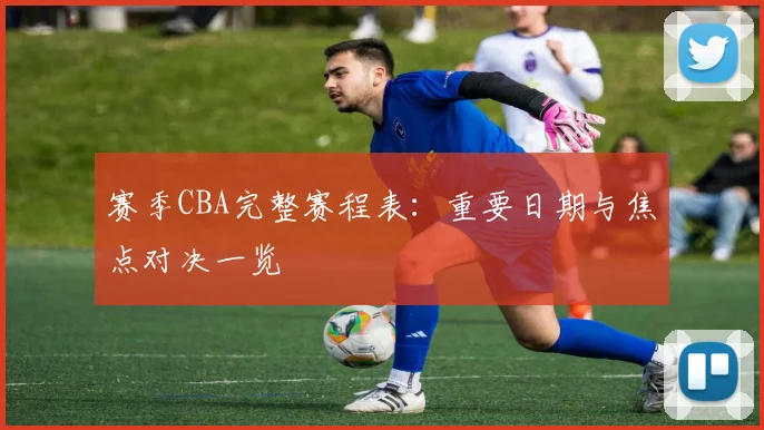 赛季CBA完整赛程表：重要日期与焦点对决一览