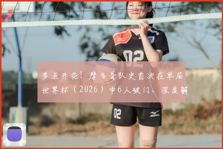 多点开花!摩洛哥队史首次在单届世界杯(2026)中6人破门,深度解析其进攻体系与阵容特点