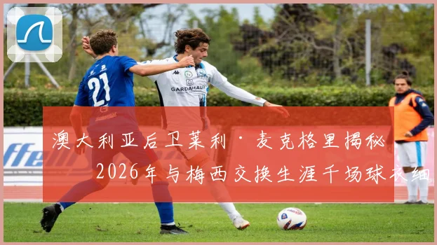 澳大利亚后卫莱利·麦克格里揭秘：2026年与梅西交换生涯千场球衣细节，亲述球王谦逊慷慨人品