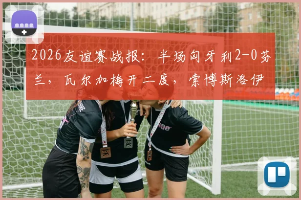 2026友谊赛战报：半场匈牙利2-0芬兰，瓦尔加梅开二度，索博斯洛伊精妙助攻导演胜利