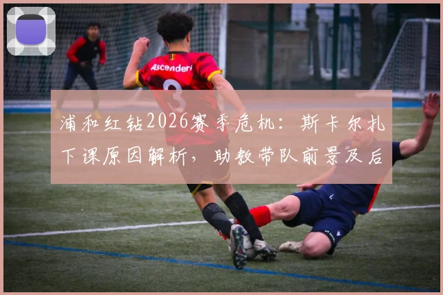 浦和红钻2026赛季危机:斯卡尔扎下课原因解析,助教带队前景及后续赛程影响全览