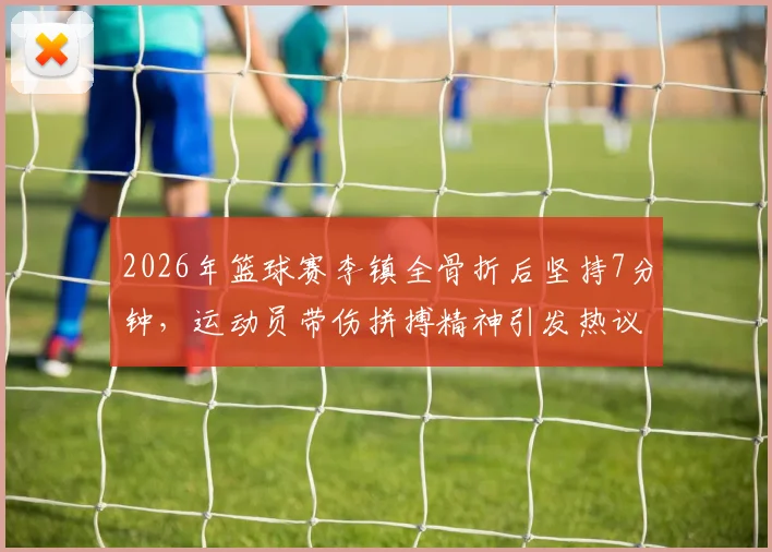 2026年篮球赛李镇全骨折后坚持7分钟，运动员带伤拼搏精神引发热议与担忧