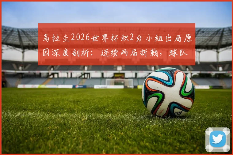 乌拉圭2026世界杯积2分小组出局原因深度剖析:连续两届折戟,球队问题到底出在哪里?