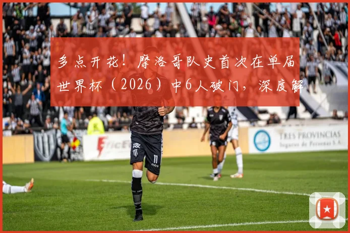 多点开花！摩洛哥队史首次在单届世界杯（2026）中6人破门，深度解析其进攻体系与阵容特点