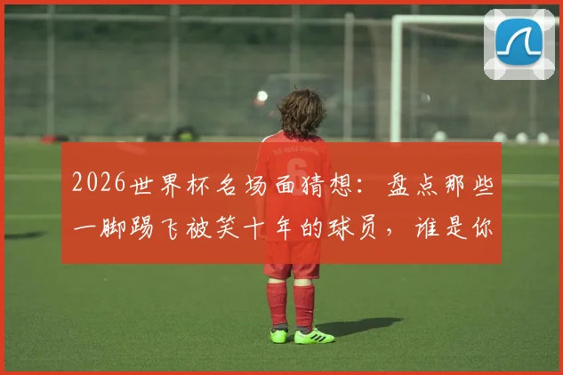 2026世界杯名场面猜想：盘点那些一脚踢飞被笑十年的球员，谁是你心中的快乐担当？
