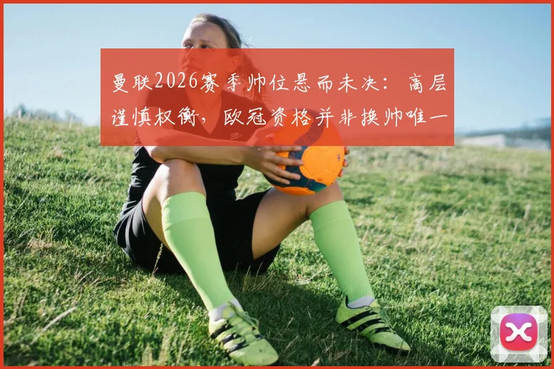 曼联2026赛季帅位悬而未决:高层谨慎权衡,欧冠资格并非换帅唯一考量,三大潜在继任者分析