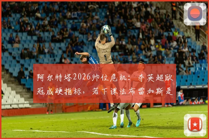 阿尔特塔2026帅位危机：夺英超欧冠成硬指标，若下课法布雷加斯是头号接班人选
