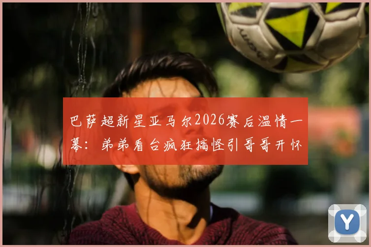 巴萨超新星亚马尔2026赛后温情一幕：弟弟看台疯狂搞怪引哥哥开怀大笑，揭秘足球明星兄弟情深背后故事