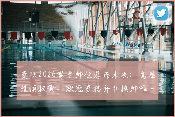 曼联2026赛季帅位悬而未决：高层谨慎权衡，欧冠资格并非换帅唯一考量，三大潜在继任者分析