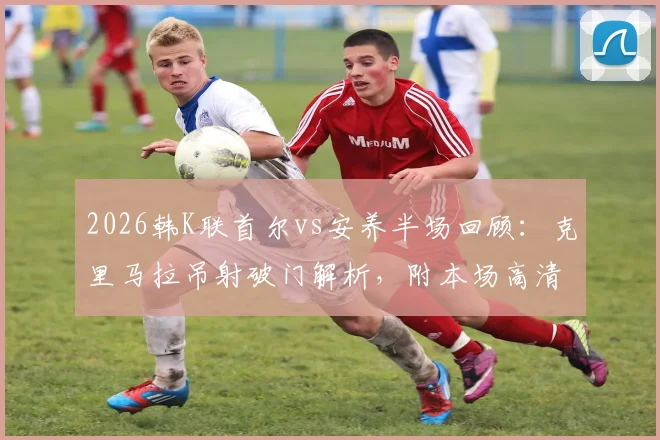 2026韩K联首尔vs安养半场回顾:克里马拉吊射破门解析,附本场高清录像回放观看指南