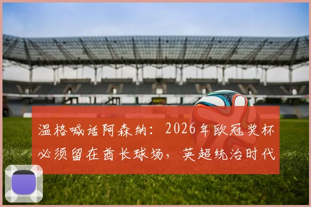 温格喊话阿森纳：2026年欧冠奖杯必须留在酋长球场，英超统治时代已开启