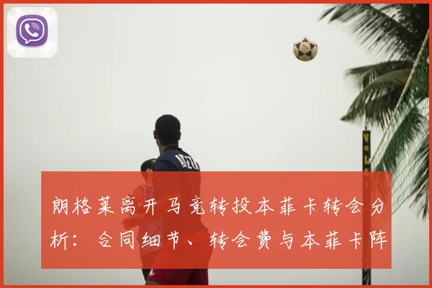 朗格莱离开马竞转投本菲卡转会分析:合同细节、转会费与本菲卡阵容补强前瞻